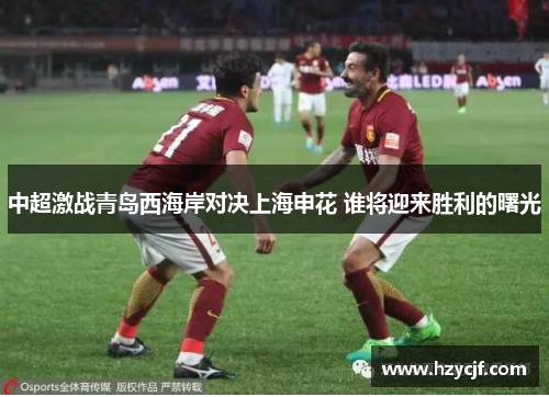 中超激战青岛西海岸对决上海申花 谁将迎来胜利的曙光